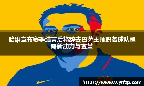 哈维宣布赛季结束后将辞去巴萨主帅职务球队亟需新动力与变革