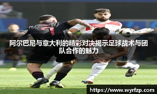 阿尔巴尼与意大利的精彩对决揭示足球战术与团队合作的魅力