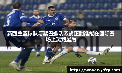 新西兰篮球队与黎巴嫩队激战正酣谁能在国际赛场上笑到最后