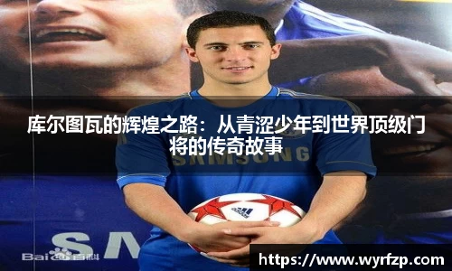 库尔图瓦的辉煌之路：从青涩少年到世界顶级门将的传奇故事
